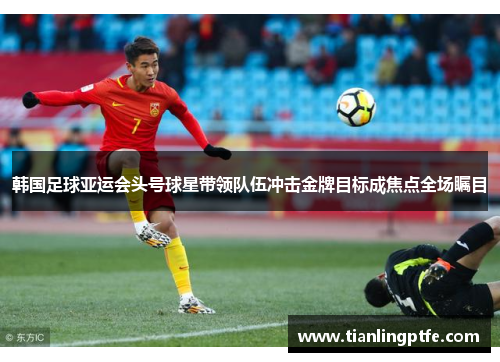 韩国足球亚运会头号球星带领队伍冲击金牌目标成焦点全场瞩目
