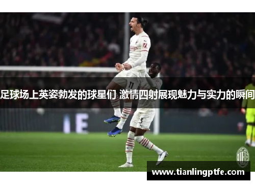 足球场上英姿勃发的球星们 激情四射展现魅力与实力的瞬间