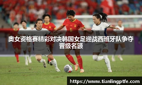 333体育奥女资格赛精彩对决韩国女足迎战西班牙队争夺晋级名额